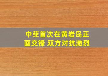 中菲首次在黄岩岛正面交锋 双方对抗激烈